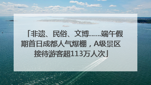 非遗、民俗、文博……端午假期首日成都人气爆棚，A级景区接待游客超113万人次