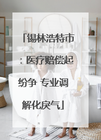锡林浩特市：医疗赔偿起纷争 专业调解化戾气