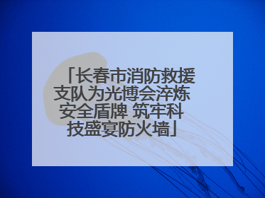 长春市消防救援支队为光博会淬炼安全盾牌 筑牢科技盛宴防火墙