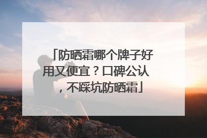 防晒霜哪个牌子好用又便宜？口碑公认，不踩坑防晒霜
