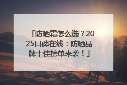 防晒霜怎么选？2025口碑在线：防晒品牌十佳榜单来袭！