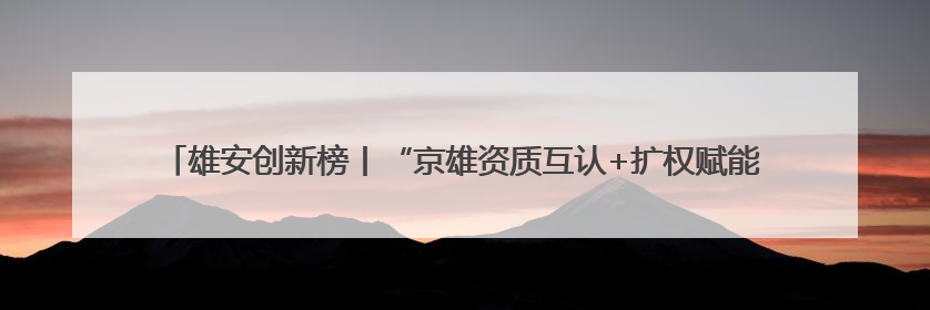 雄安创新榜丨“京雄资质互认+扩权赋能”政策助力疏解企业在雄安新区落地运营