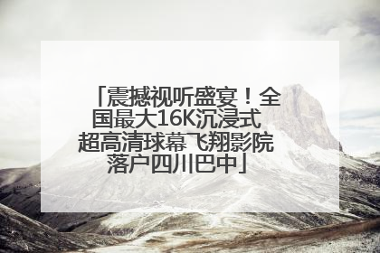 震撼视听盛宴！全国最大16K沉浸式超高清球幕飞翔影院落户四川巴中
