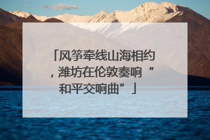 风筝牵线山海相约，潍坊在伦敦奏响“和平交响曲”