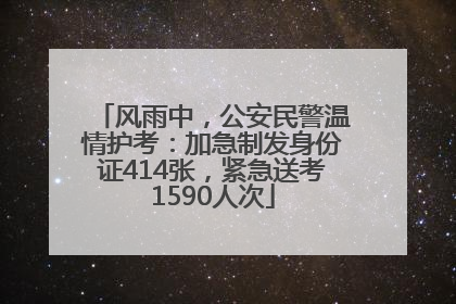 风雨中，公安民警温情护考：加急制发身份证414张，紧急送考1590人次