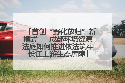 首创“野化放归”新模式……成都环境资源法庭如何推进依法筑牢长江上游生态屏障