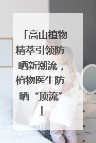 高山植物精萃引领防晒新潮流，植物医生防晒“顶流”