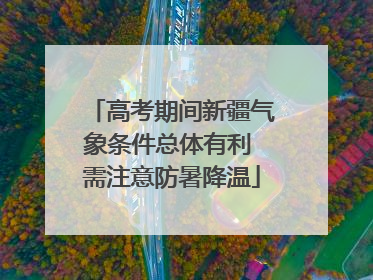 高考期间新疆气象条件总体有利 需注意防暑降温