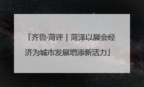 齐鲁·菏评｜菏泽以展会经济为城市发展增添新活力