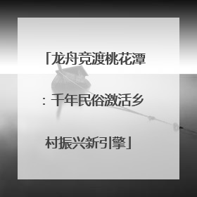 龙舟竞渡桃花潭：千年民俗激活乡村振兴新引擎