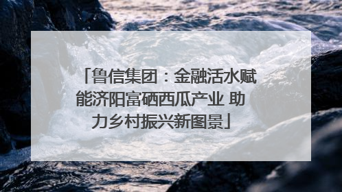 鲁信集团：金融活水赋能济阳富硒西瓜产业 助力乡村振兴新图景