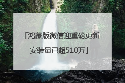 鸿蒙版微信迎重磅更新 安装量已超510万