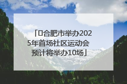 ﻿合肥市举办2025年首场社区运动会 预计将举办10场
