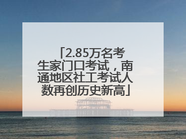 2.85万名考生家门口考试，南通地区社工考试人数再创历史新高
