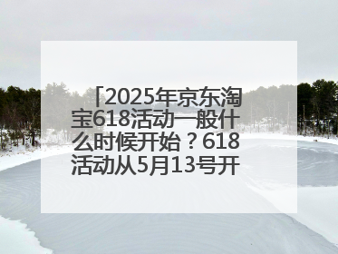 2025年京东淘宝618活动一般什么时候开始？618活动从5月13号开始预热到5月31日开门红6月20号正式结束