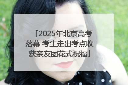 2025年北京高考落幕 考生走出考点收获亲友团花式祝福