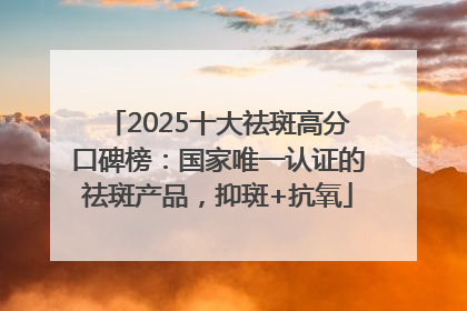2025十大祛斑高分口碑榜：国家唯一认证的祛斑产品，抑斑+抗氧