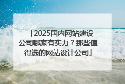 2025国内网站建设公司哪家有实力？那些值得选的网站设计公司