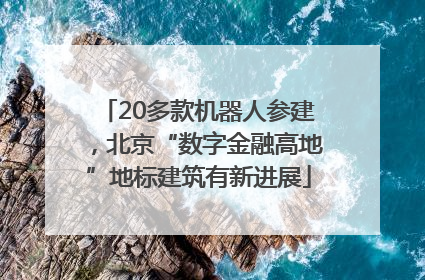 20多款机器人参建，北京“数字金融高地”地标建筑有新进展