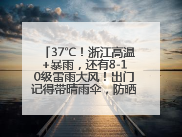 37℃！浙江高温+暴雨，还有8-10级雷雨大风！出门记得带晴雨伞，防晒防雨两手抓！