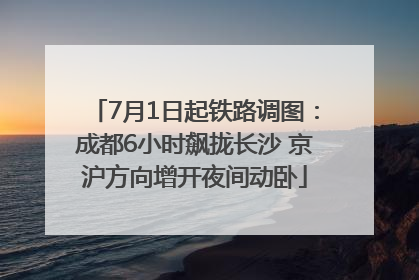 7月1日起铁路调图：成都6小时飙拢长沙 京沪方向增开夜间动卧