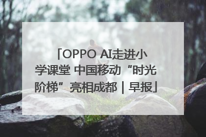 OPPO AI走进小学课堂 中国移动“时光阶梯”亮相成都｜早报